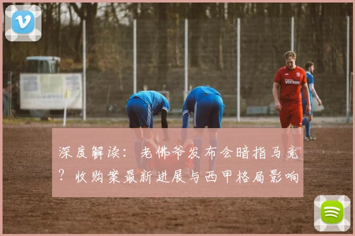 深度解读：老佛爷发布会暗指马竞？收购案最新进展与西甲格局影响分析
