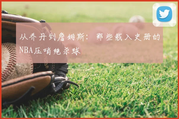 从乔丹到詹姆斯：那些载入史册的NBA压哨绝杀球