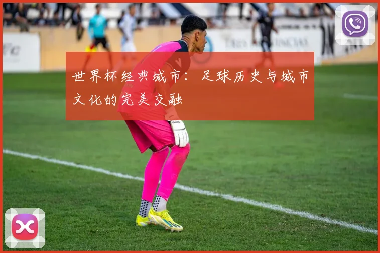 世界杯经典城市：足球历史与城市文化的完美交融