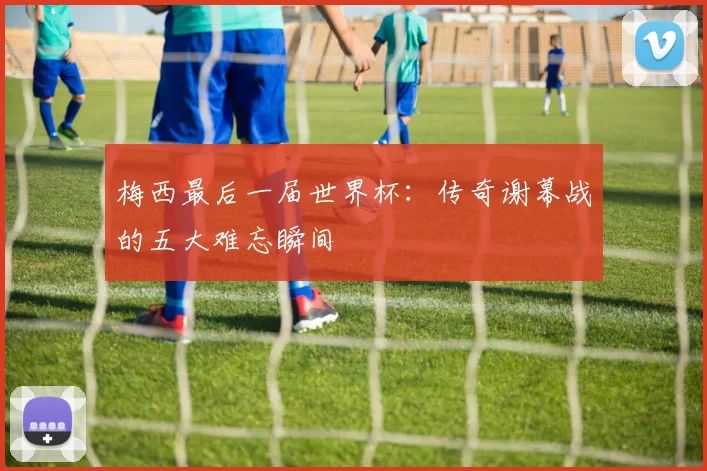 梅西最后一届世界杯：传奇谢幕战的五大难忘瞬间