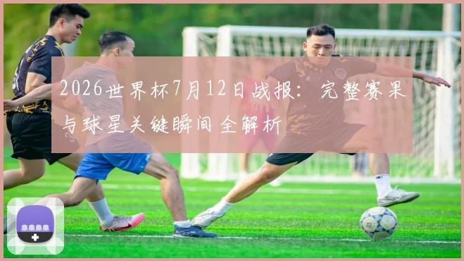 2026世界杯7月12日战报：完整赛果与球星关键瞬间全解析