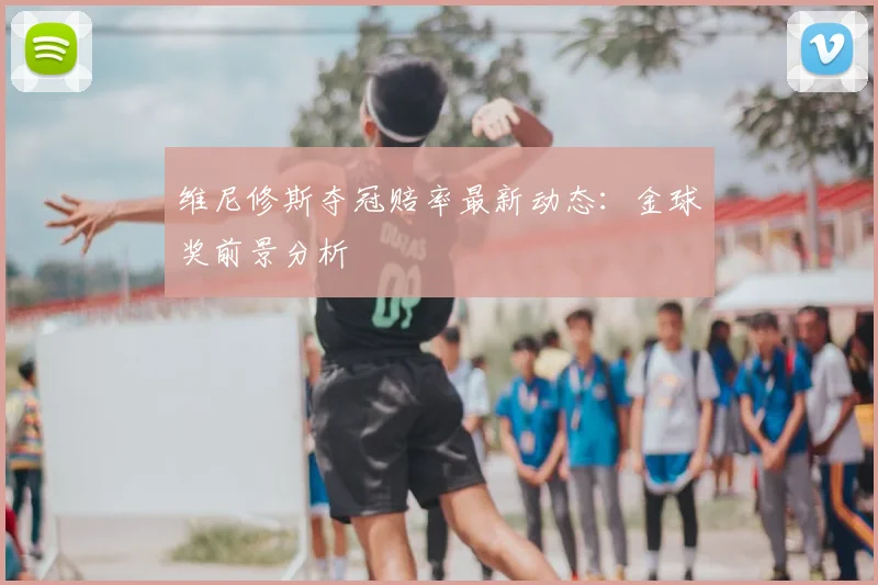 维尼修斯夺冠赔率最新动态：金球奖前景分析