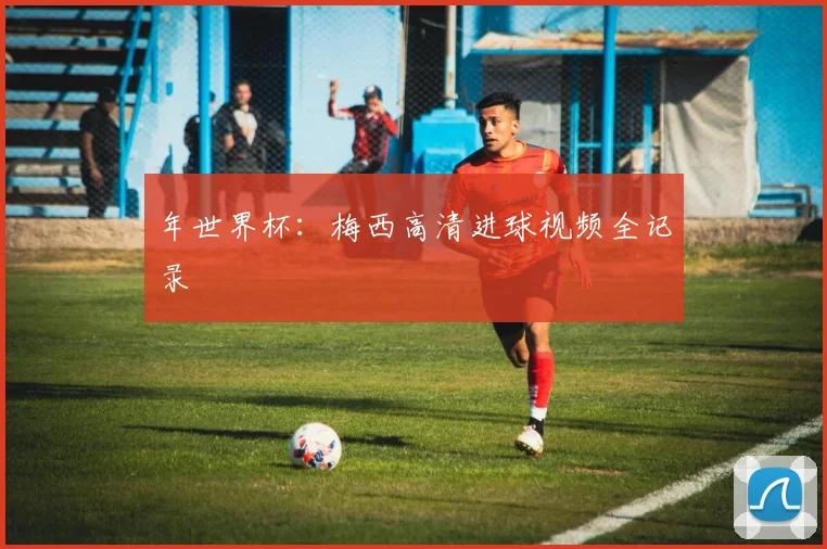 年世界杯：梅西高清进球视频全记录