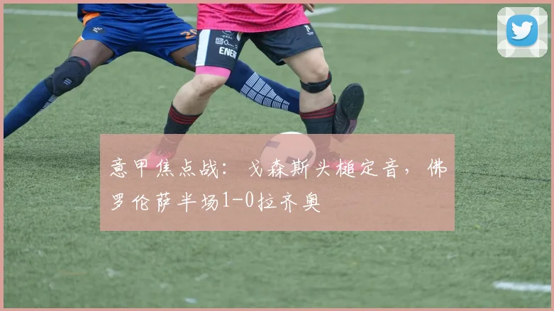 意甲焦点战：戈森斯头槌定音，佛罗伦萨半场1-0拉齐奥