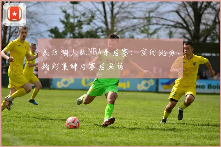 关注湖人队NBA季后赛：实时比分、精彩集锦与赛后采访