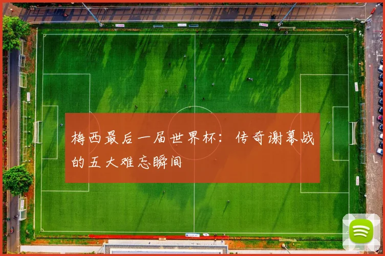 梅西最后一届世界杯:传奇谢幕战的五大难忘瞬间
