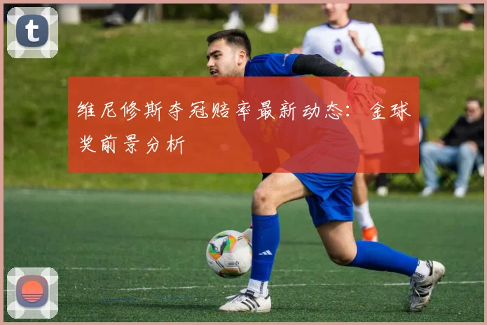 维尼修斯夺冠赔率最新动态:金球奖前景分析