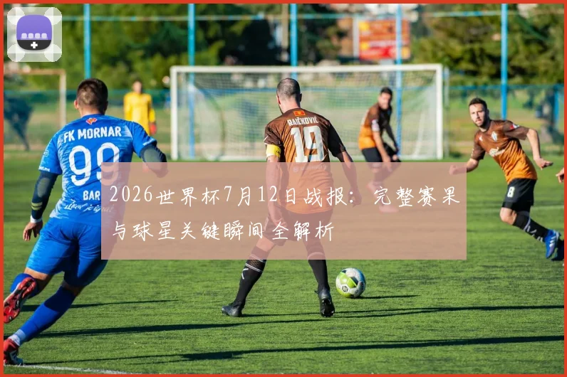 2026世界杯7月12日战报:完整赛果与球星关键瞬间全解析