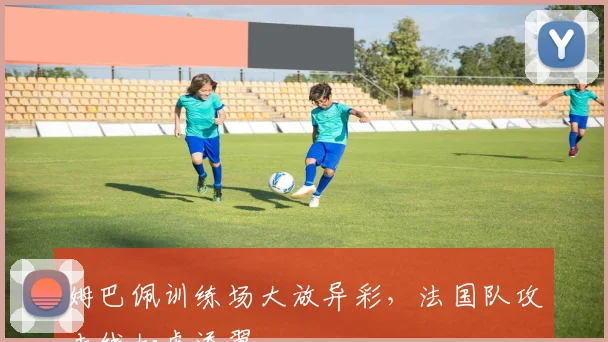 姆巴佩训练场大放异彩，法国队攻击线如虎添翼