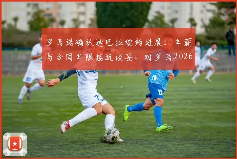 罗马诺确认迪巴拉续约进展：年薪与合同年限接近谈妥，对罗马2026赛季布局至关重要