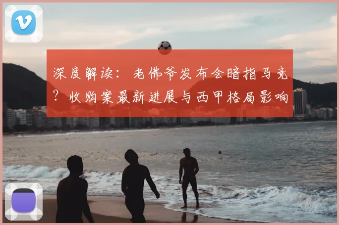深度解读:老佛爷发布会暗指马竞?收购案最新进展与西甲格局影响分析